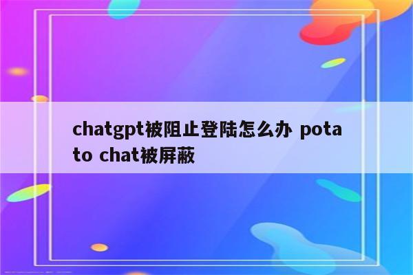 chatgpt被阻止登陆怎么办 potato chat被屏蔽