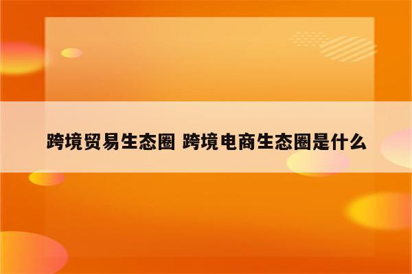 跨境贸易生态圈 跨境电商生态圈是什么