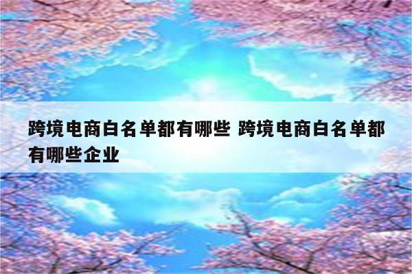 跨境电商白名单都有哪些 跨境电商白名单都有哪些企业