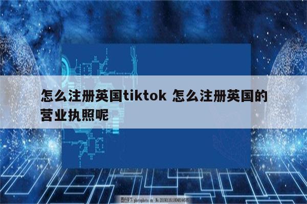 怎么注册英国tiktok 怎么注册英国的营业执照呢