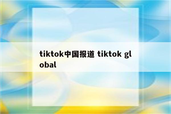 tiktok中国报道 tiktok global