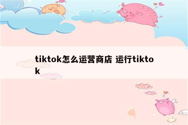 tiktok怎么运营商店 运行tiktok