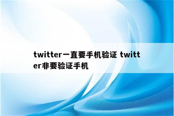 twitter一直要手机验证 twitter非要验证手机