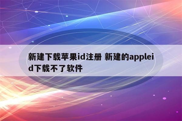 新建下载苹果id注册 新建的appleid下载不了软件