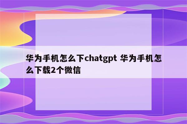 华为手机怎么下chatgpt 华为手机怎么下载2个微信