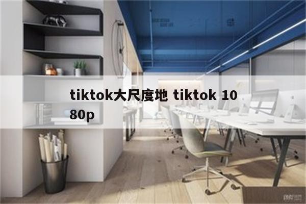 tiktok大尺度地 tiktok 1080p