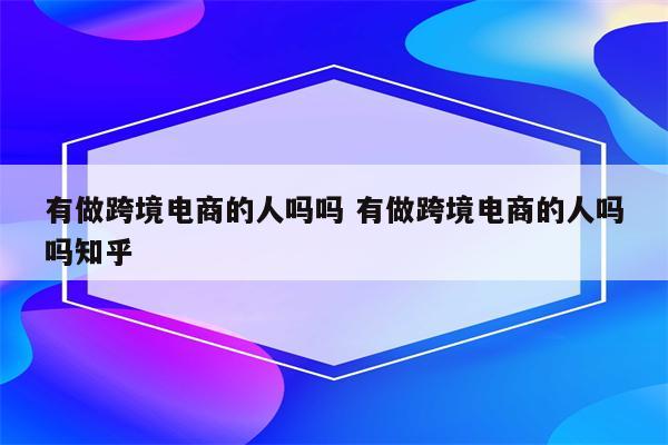 有做跨境电商的人吗吗 有做跨境电商的人吗吗知乎