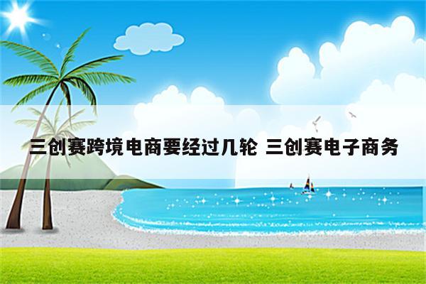 三创赛跨境电商要经过几轮 三创赛电子商务