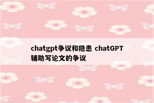 chatgpt争议和隐患 chatGPT辅助写论文的争议