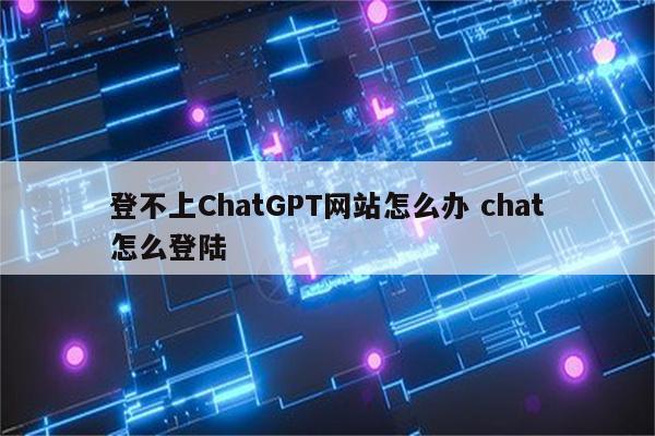 登不上ChatGPT网站怎么办 chat怎么登陆