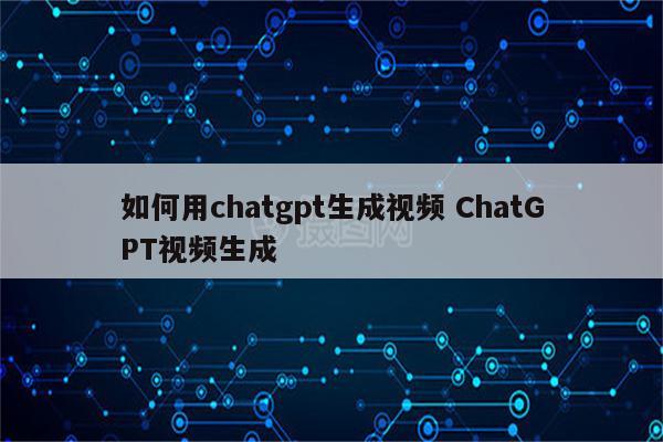 如何用chatgpt生成视频 ChatGPT视频生成