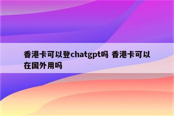香港卡可以登chatgpt吗 香港卡可以在国外用吗