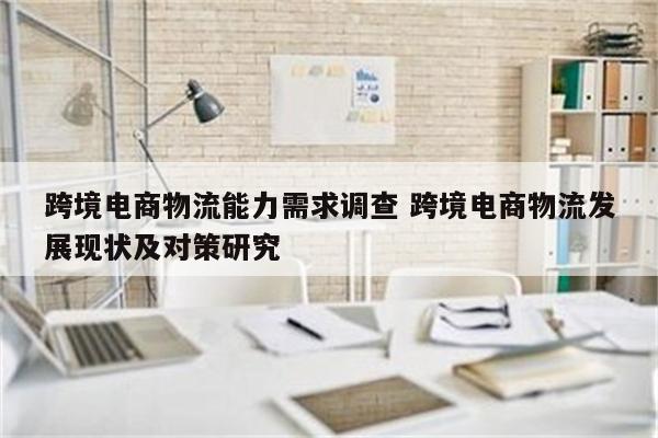 跨境电商物流能力需求调查 跨境电商物流发展现状及对策研究