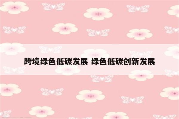 跨境绿色低碳发展 绿色低碳创新发展