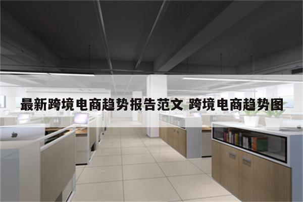 最新跨境电商趋势报告范文 跨境电商趋势图