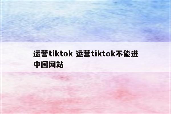 运营tiktok 运营tiktok不能进中国网站