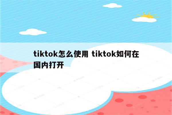 tiktok怎么使用 tiktok如何在国内打开