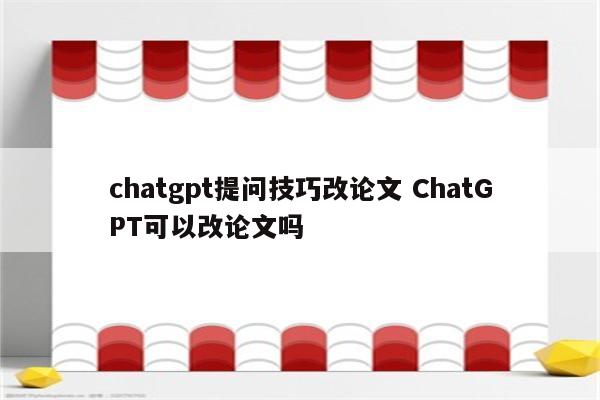 chatgpt提问技巧改论文 ChatGPT可以改论文吗