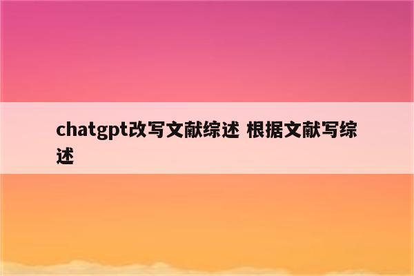 chatgpt改写文献综述 根据文献写综述