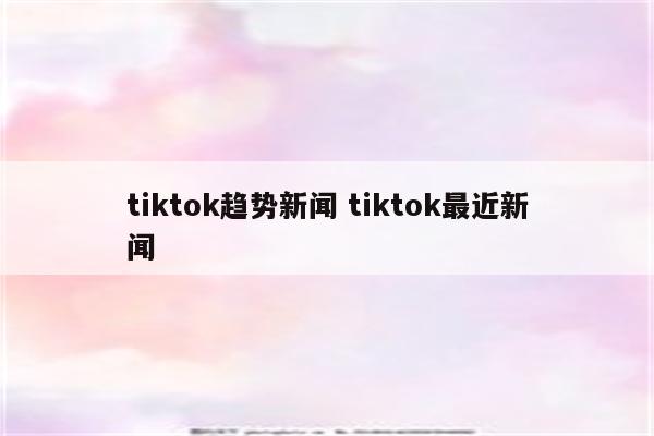 tiktok趋势新闻 tiktok最近新闻