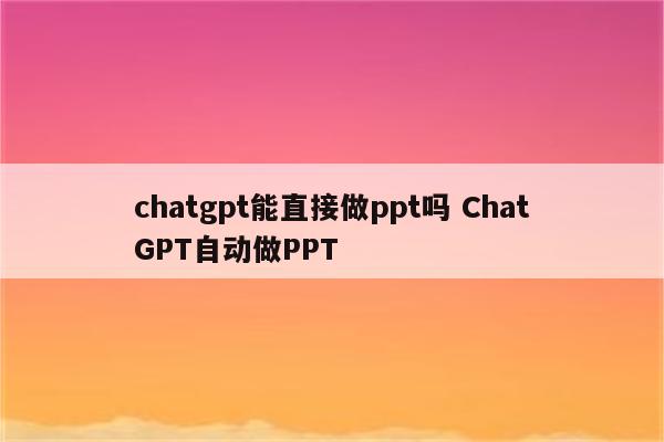 chatgpt能直接做ppt吗 ChatGPT自动做PPT