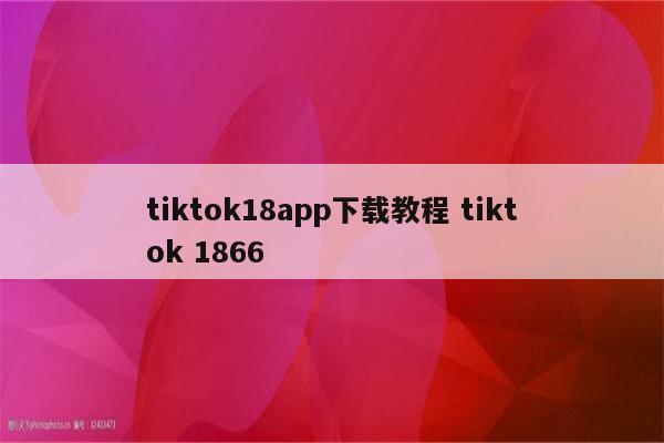 tiktok18app下载教程 tiktok 1866