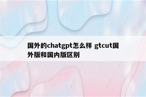 国外的chatgpt怎么样 gtcut国外版和国内版区别