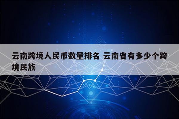 云南跨境人民币数量排名 云南省有多少个跨境民族