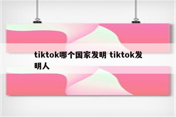 tiktok哪个国家发明 tiktok发明人