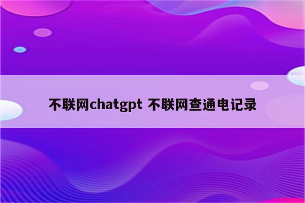 不联网chatgpt 不联网查通电记录