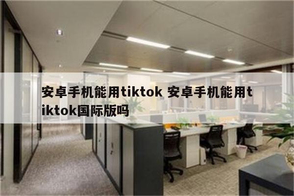 安卓手机能用tiktok 安卓手机能用tiktok国际版吗