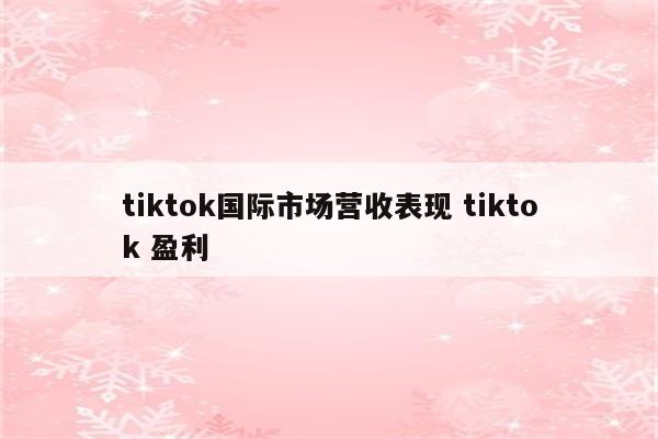 tiktok国际市场营收表现 tiktok 盈利