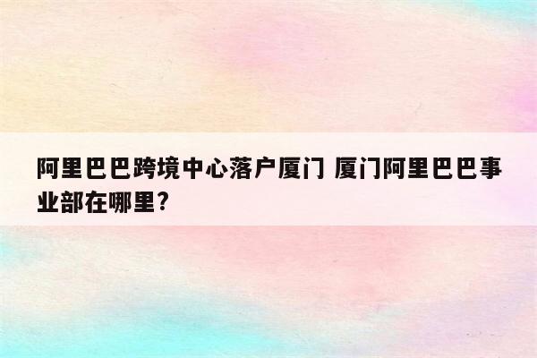 阿里巴巴跨境中心落户厦门 厦门阿里巴巴事业部在哪里?