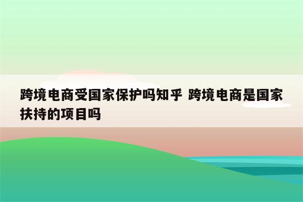 跨境电商受国家保护吗知乎 跨境电商是国家扶持的项目吗