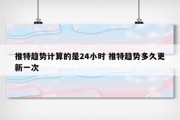 推特趋势计算的是24小时 推特趋势多久更新一次