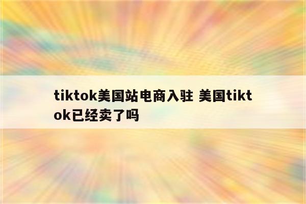 tiktok美国站电商入驻 美国tiktok已经卖了吗