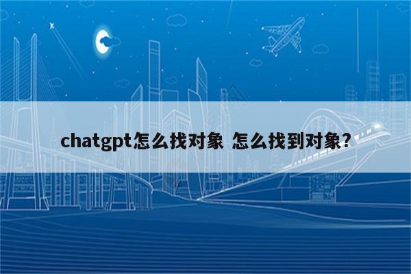 chatgpt怎么找对象 怎么找到对象?