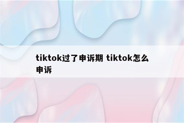 tiktok过了申诉期 tiktok怎么申诉