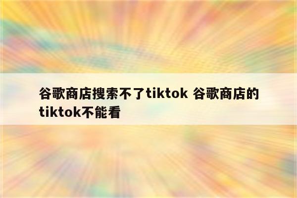 谷歌商店搜索不了tiktok 谷歌商店的tiktok不能看