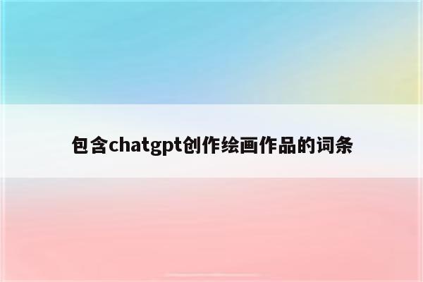 包含chatgpt创作绘画作品的词条