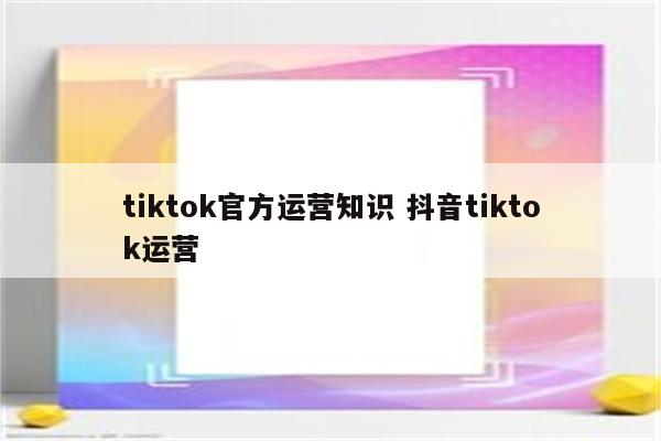 tiktok官方运营知识 抖音tiktok运营