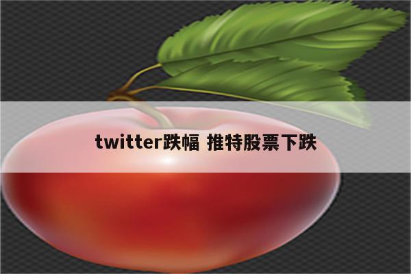 twitter跌幅 推特股票下跌