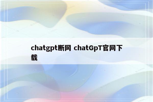 chatgpt断网 chatGpT官网下载