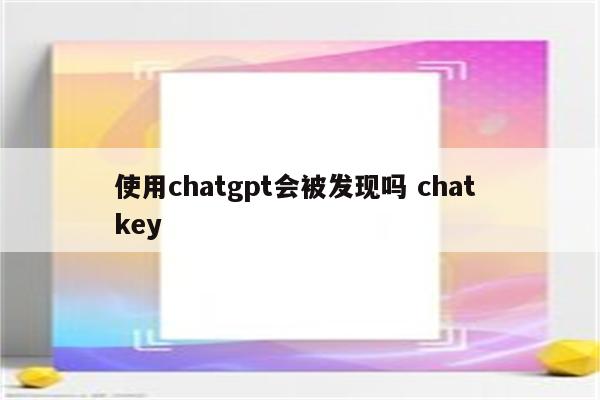 使用chatgpt会被发现吗 chat key