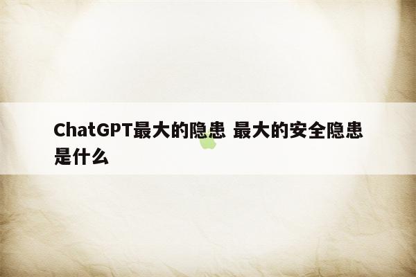 ChatGPT最大的隐患 最大的安全隐患是什么