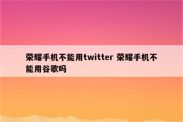 荣耀手机不能用twitter 荣耀手机不能用谷歌吗