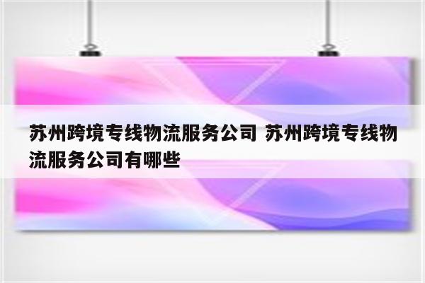 苏州跨境专线物流服务公司 苏州跨境专线物流服务公司有哪些