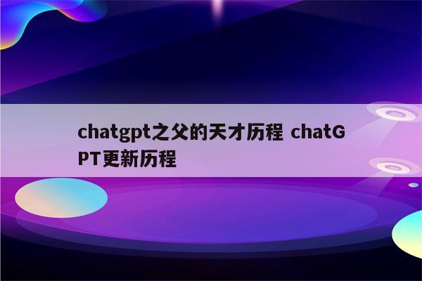 chatgpt之父的天才历程 chatGPT更新历程