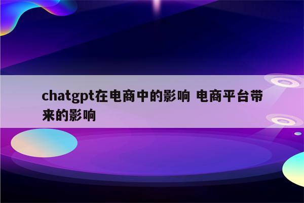 chatgpt在电商中的影响 电商平台带来的影响
