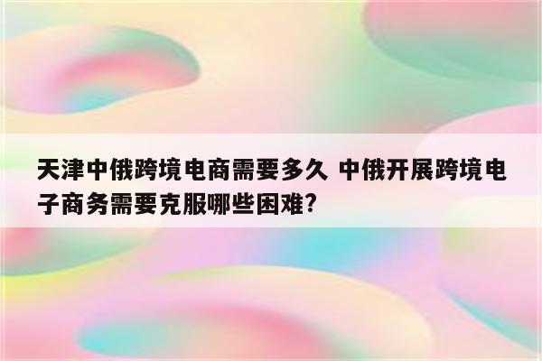 天津中俄跨境电商需要多久 中俄开展跨境电子商务需要克服哪些困难?